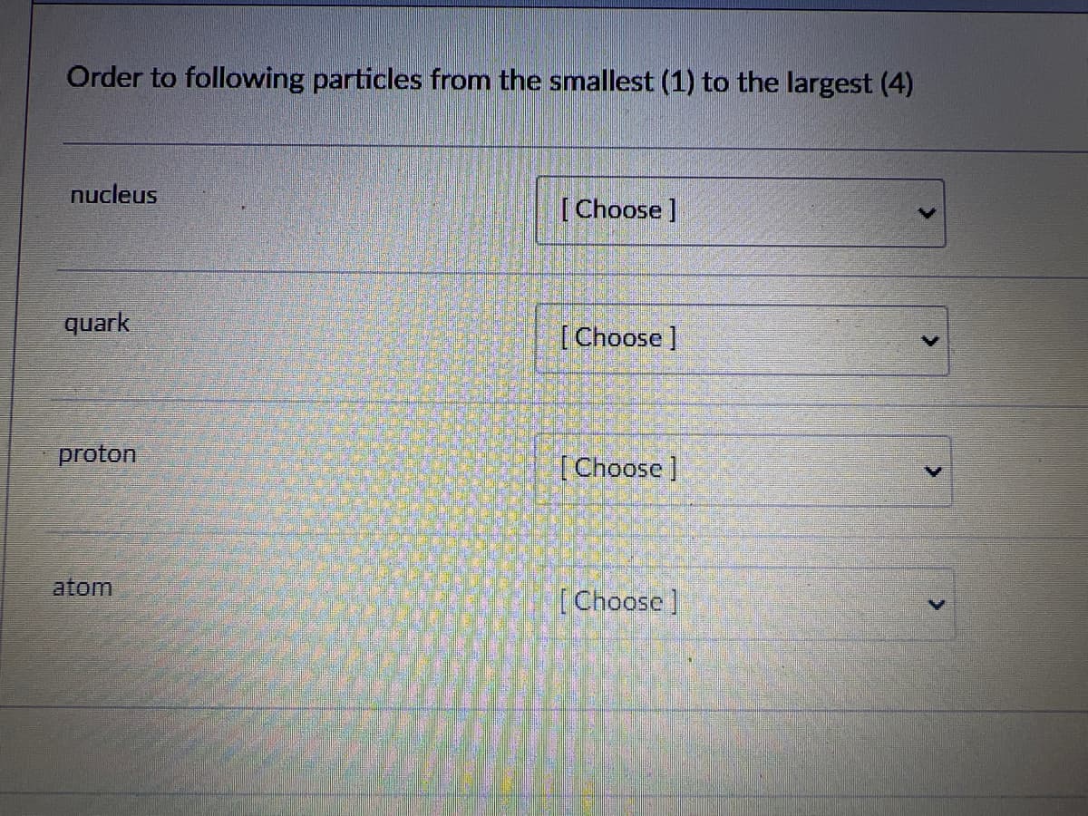 Order to following particles from the smallest (1) to the largest (4)
nucleus
quark
proton
atom
[Choose ]
[Choose ]
[Choose ]
[Choose ]