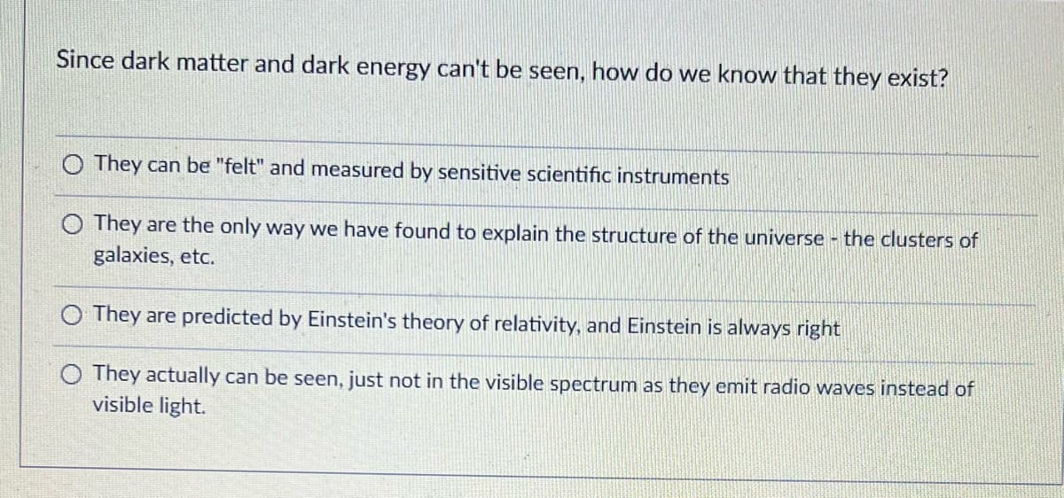 Since dark matter and dark energy can't be seen, how do we know that they exist?
O They can be "felt" and measured by sensitive scientific instruments
O They are the only way we have found to explain the structure of the universe - the clusters of
galaxies, etc.
O They are predicted by Einstein's theory of relativity, and Einstein is always right
They actually can be seen, just not in the visible spectrum as they emit radio waves instead of
visible light.