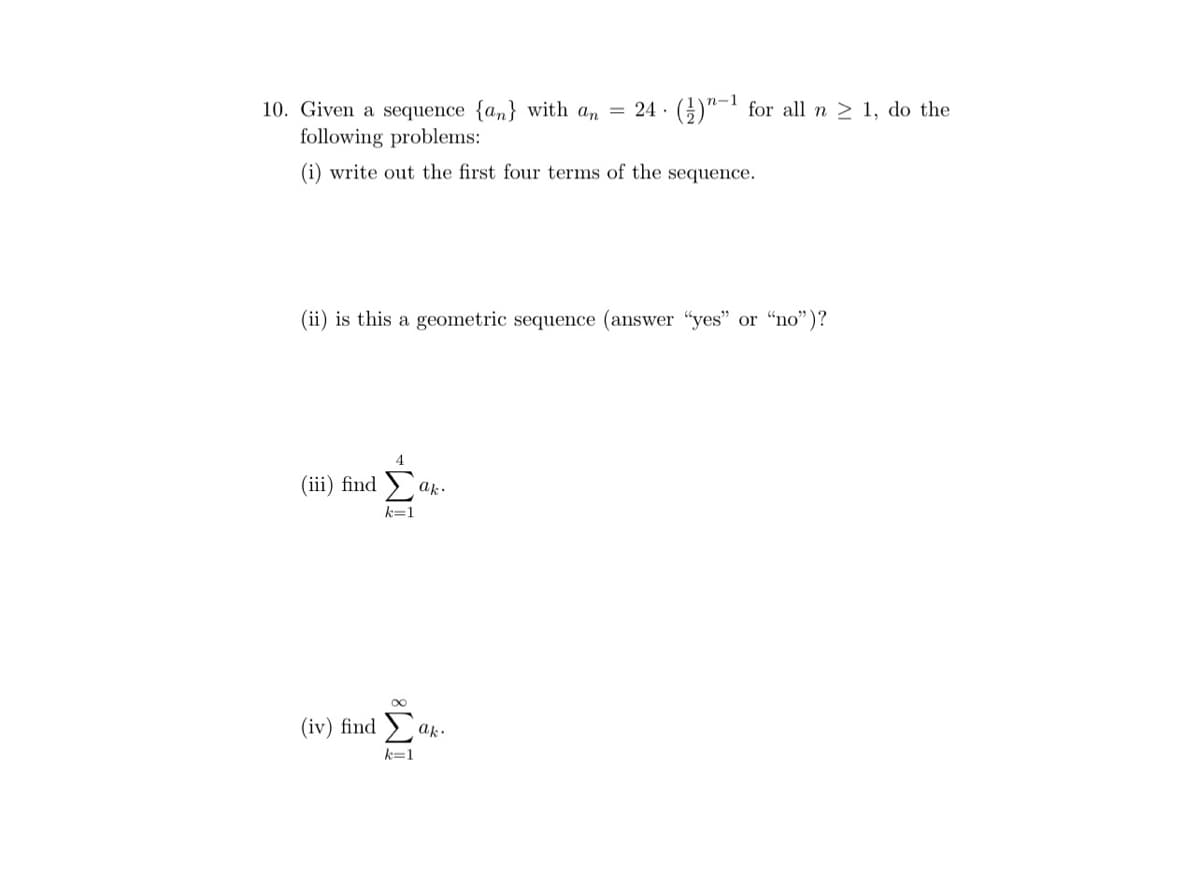 n-1
10. Given a sequence {an} with an = 24 ·(;)"-' for all n > 1, do the
following problems:
(i) write out the first four terms of the sequence.
(ii) is this a geometric sequence (answer "yes" or "no")?
4
(iii) find
ak.
k=1
(iv) find
ak.
k=1
