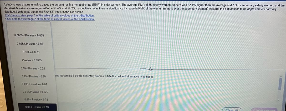 A study shows that running increases the percent resting metabolic rate (RMR) in older women. The average RMR of 35 elderly women runners was 32.1% higher than the average RMR of 35 sedentary elderly women, and the
standard deviations were reported to be 10.4% and 10.2%, respectively. Was there a significance increase in RMR of the women runners over the sedentary women? Assume the populations to be approximately normally
distributed with equal variances. Use a P-value in the conclusion
Click here to view page 1 of the table of critical values of the t-distribution,
Click here to view page 2 of the table of critical values of the t-distribution,
0.0005 SP-value <0.005
0.025 SP-value <0.05
P-value 20.75
P-value <0.0005
0.10 sP-value <0,25
0.25SP-value <0 50
and let sample 2 be the sedentary women. State the null and alternative hypotheses
0.005 SP-value <001
0.01SP-value <0.025
0 50 sP-value <0.75
0.05 sP-value<0.10
Clear al
