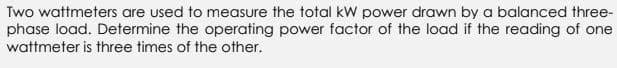 Two wattmeters are used to measure the total kW power drawn by a balanced three-
phase load. Determine the operating power factor of the load if the reading of one
wattmeter is three times of the other.