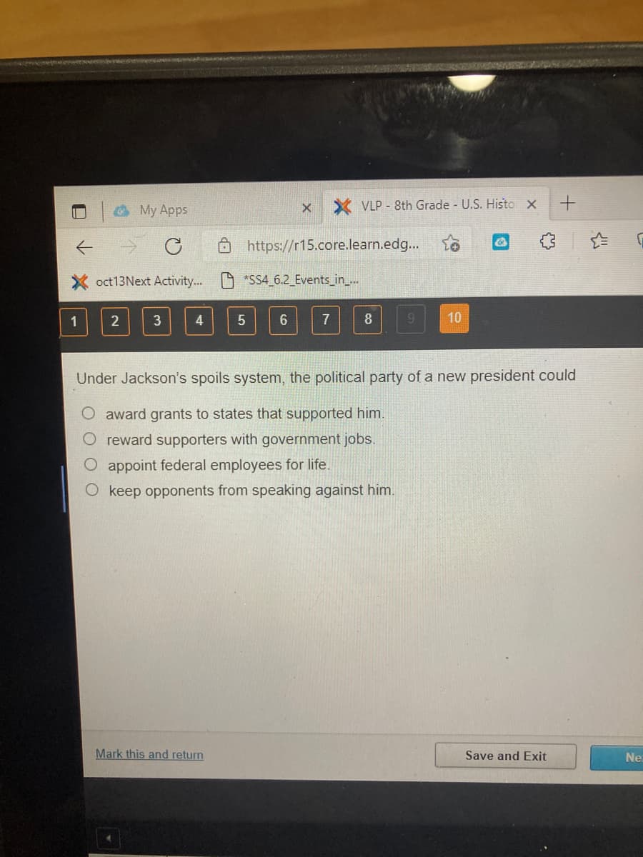 O My Apps
VLP - 8th Grade U.S. Histo X
Ô https://r15.core.learn.edg...
X oct13Next Activit...
*SS4_ 6.2 Events_in..
1
4
7
8
9.
10
Under Jackson's spoils system, the political party of a new president could
O award grants to states that supported him.
O reward supporters with government jobs.
O appoint federal employees for life.
keep opponents from speaking against him.
Mark this and return
Save and Exit
Ne
