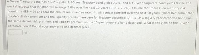 A 5-year Treasury bond has a 5.2% yield. A 10-year Treasury bond yields 7.0%, and a 10-year corporate bond yields 8.7%. The
market expects that inflation will average 2.0% over the next 10 years (IP10 = 2.0%). Assume that there is no maturity risk
premium (MRP = 0) and that the annual real risk-free rate, r*, will remain constant over the next 10 years. (Hint: Remember that
the default risk premium and the liquidity premium are zero for Treasury securities: DRP = LP = 0.) A 5-year corporate bond has
the same default risk premium and liquidity premium as the 10-year corporate bond described. What is the yield on this 5-year
corporate bond? Round your answer to one decimal place.
%