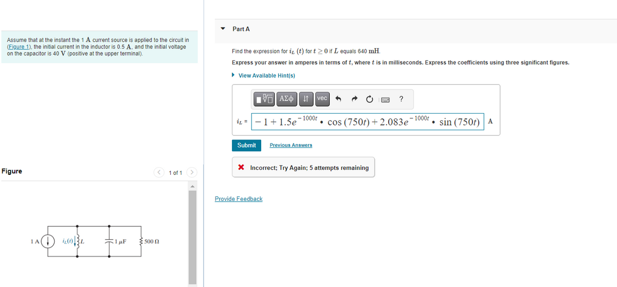 Assume that at the instant the 1 A current source is applied to the circuit in
(Figure 1), the initial current in the inductor is 0.5 A, and the initial voltage
on the capacitor is 40 V (positive at the upper terminal).
Figure
in wone time
1A(↓
L
1 μF
3.500 Ω
< 1 of 1 >
Part A
Find the expression for it (t) for t> 0 if I equals 640 mH.
Express your answer in amperes in terms of t, where t is in milliseconds. Express the coefficients using three significant figures.
► View Available Hint(s)
[-] ΑΣΦ |
iL-1 + 1.5e
Submit
- 1000t
Provide Feedback
Previous Answers
vec
4
X Incorrect; Try Again; 5 attempts remaining
pod
?
•
cos (750t) + 2.083e-1000t sin (750t) A
●