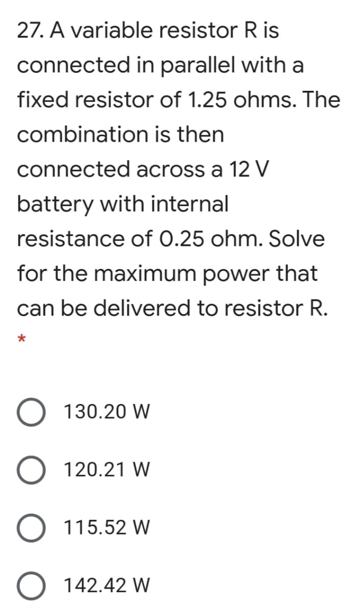 27. A variable resistor R is
connected in parallel with a
fixed resistor of 1.25 ohms. The
combination is then
connected across a 12 V
battery with internal
resistance of 0.25 ohm. Solve
for the maximum power that
can be delivered to resistor R.
130.20 W
120.21 W
115.52 W
142.42 W
