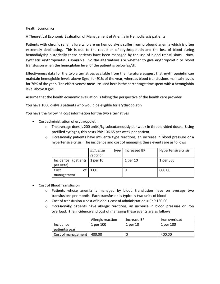 Health Economics
A Theoretical Economic Evaluation of Management of Anemia in Hemodialysis patients
Patients with chronic renal failure who are on hemodialysis suffer from profound anemia which is often
extremely debilitating. This is due to the reduction of erythropoietin and the loss of blood during
hemodialysis/ historically these patients have been managed by the use of blood transfusions. Now,
synthetic erythropoietin is available. So the alternatives are whether to give erythropoietin or blood
transfusion when the hemoglobin level of the patient is below 8g/dl.
Effectiveness data for the two alternatives available from the literature suggest that erythropoietin can
maintain hemoglobin levels above 8g/dl for 91% of the year, whereas blood transfusions maintain levels
for 76% of the year. The effectiveness measure used here is the percentage time spent with a hemoglobin
level above 8 g/dl.
Assume that the health economic evaluation is taking the perspective of the health care provider.
You have 1000 dialysis patients who would be eligible for erythropoietin
You have the following cost information for the two alternatives
Cost administration of erythropoietin
The average does is 200 units /kg subcutaneously per week in three divided doses. Using
prefilled syringes, this costs PhP 106.65 per week per patient
o Occasionally patients have influenza type reactions, an increase in blood pressure or a
hypertensive crisis. The incidence and cost of managing these events are as follows
Influenza
type Increased BP
Hypertensive crisis
reaction
Incidence (patients 1 per 10
per year)
1 per 10
1 per 500
Cost
of 1.00
600.00
management
Cost of Blood Transfusion
Patients whose anemia is managed by blood transfusion have on average two
transfusions per month. Each transfusion is typically two units of blood.
Cost of transfusion = cost of blood + cost of administration = PhP 130.00
Occasionally patients have allergic reactions, an increase in blood pressure or iron
overload. The incidence and cost of managing these events are as follows
Allergic reaction
1 per 100
Increase BP
Iron overload
Incidence
1 per 10
1 per 100
patients/year
Cost of management 400.00
400.00
