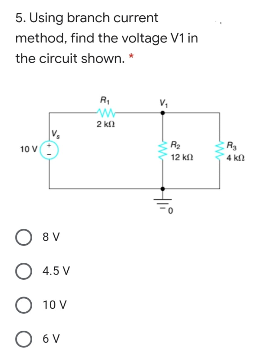 5. Using branch current
method, find the voltage V1 in
the circuit shown. *
R1
V,
2 kN
Vs
R2
R3
10 V
12 kN
4 kN
8 V
4.5 V
O 10 V
O 6 V
