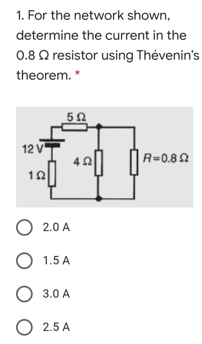 1. For the network shown,
determine the current in the
0.8 Q resistor using Thévenin's
theorem. *
12 V
4 2
R=0.8 2
12
O 2.0 A
O 1.5 A
3.0 A
O 2.5 A
