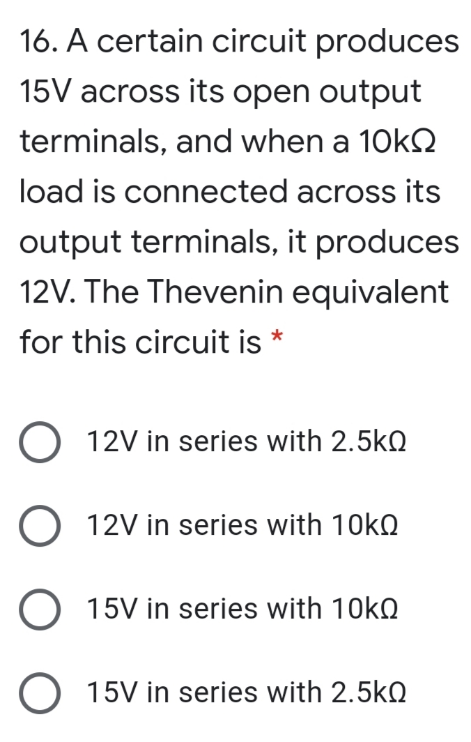 16. A certain circuit produces
15V across its open output
terminals, and when a 10kQ
load is connected across its
output terminals, it produces
12V. The Thevenin equivalent
for this circuit is *
12V in series with 2.5kQ
12V in series with 10kQ
15V in series with 10kQ
15V in series with 2.5kQ
