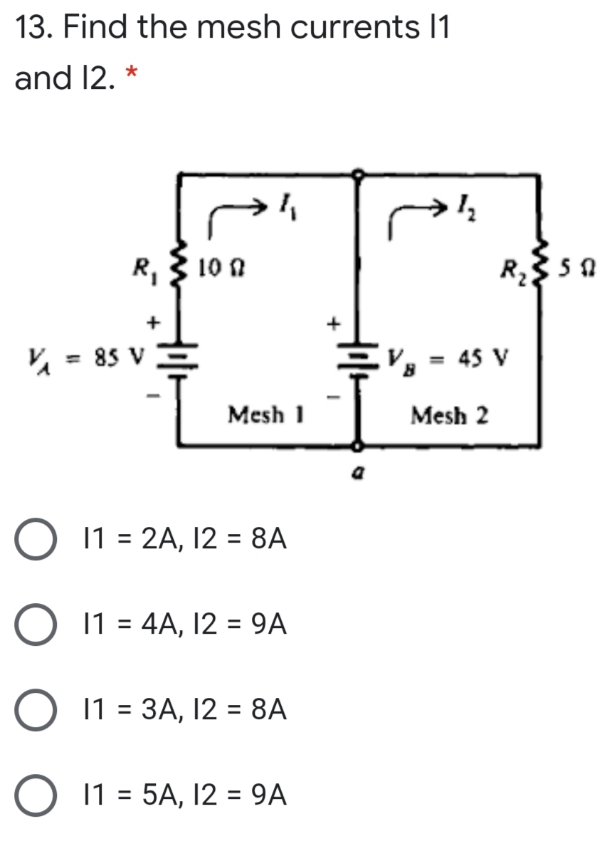 13. Find the mesh currents I1
and 12. *
R,3 10 n
R2
+
Va = 85 V
V = 45 V
%3D
%3D
Mesh 1
Mesh 2
O 11 = 2A, 12 = 8A
11 = 4A, 12 = 9A
%3D
%3D
11 = 3A, 12 = 8A
11 = 5A, 12 = 9A
%3D
%3D
