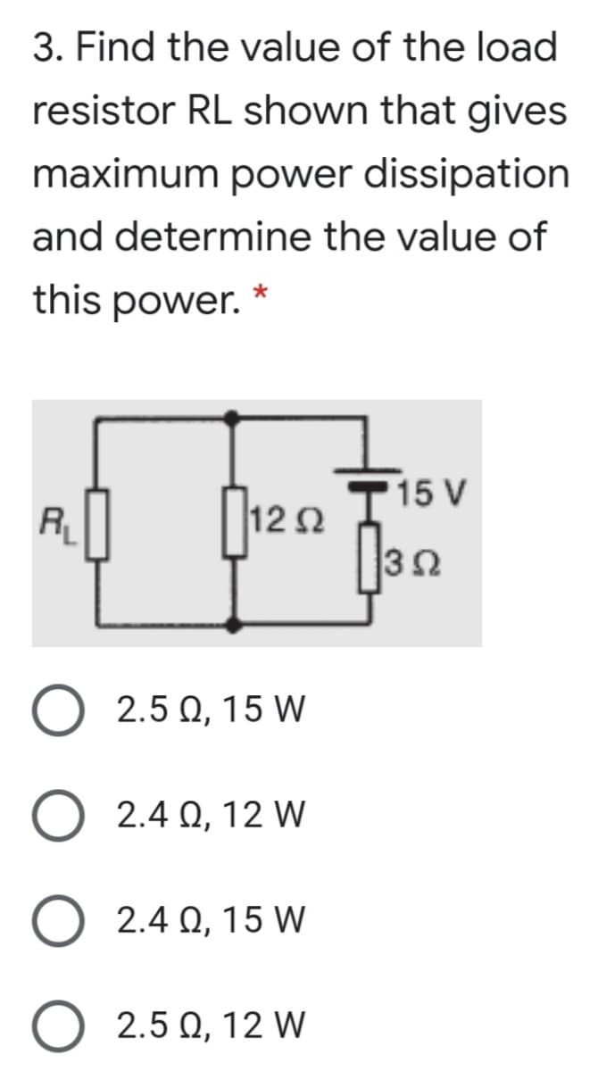 3. Find the value of the load
resistor RL shown that gives
maximum power dissipation
and determine the value of
this power.
15 V
12 2
3Ω
2.5 0, 15 W
2.4 Q, 12 W
2.4 Q, 15 W
2.5 Q, 12 W
