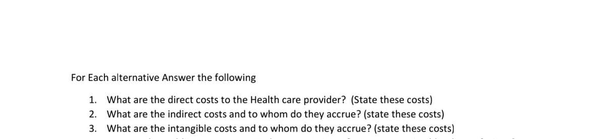 For Each alternative Answer the following
What are the direct costs to the Health care provider? (State these costs)
2. What are the indirect costs and to whom do they accrue? (state these costs)
3. What are the intangible costs and to whom do they accrue? (state these costs)
1.
