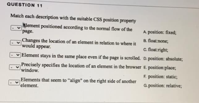 QUESTION 11
Match each description with the suitable CSS position property
lement positioned according to the normal flow of the
page.
A position: fixed;
B. float:none;
Changes the location of an element in relation to where it
would appear.
C. float:right;
Element stays in the same place even if the page is scrolled. 'D. position: absolute;
Precisely specifies the location of an element in the browser E. position:place;
window.
F. position: static;
Elements that seem to "align" on the right side of another
element.
G. position: relative;
