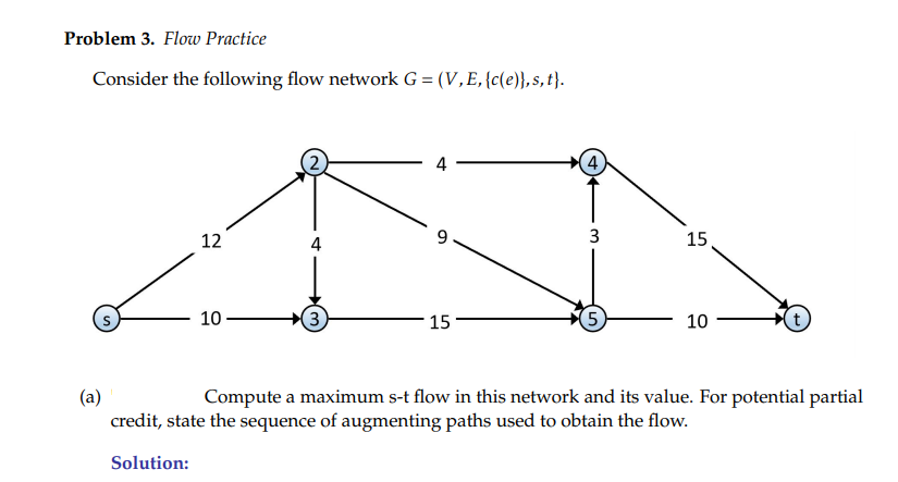 Problem 3. Flow Practice
Consider the following flow network G = (V,E,{c(e)},s, t}.
4
12
4
9
3
15
10
15
5
10
Compute a maximum s-t flow in this network and its value. For potential partial
(a)
credit, state the sequence of augmenting paths used to obtain the flow.
Solution:
