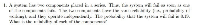 1. A system has two components placed in a series. Thus, the system will fail as soon as one
of the components fails. The two components have the same reliability (i.e., probability of
working), and they operate independently. The probability that the system will fail is 0.19.
What is the reliability of each of the components?
