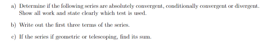 a) Determine if the following series are absolutely convergent, conditionally convergent or divergent.
Show all work and state clearly which test is used.
b) Write out the first three terms of the series.
c) If the series if geometric or telescoping, find its sum.
