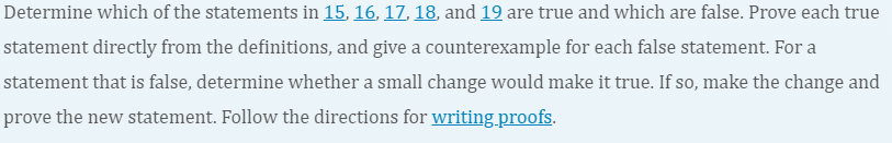 Determine which of the statements in 15, 16, 17, 18, and 19 are true and which are false. Prove each true
statement directly from the definitions, and give a counterexample for each false statement. For a
statement that is false, determine whether a small change would make it true. If so, make the change and
prove the new statement. Follow the directions for writing.proofs.
