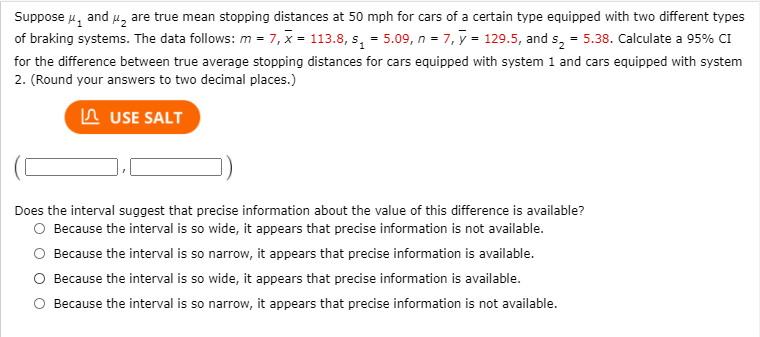 Suppose 4, and u, are true mean stopping distances at 50 mph for cars of a certain type equipped with two different types
of braking systems. The data follows: m = 7, x = 113.8, s, = 5.09, n = 7, y = 129.5, and s, = 5.38. Calculate a 95% CI
for the difference between true average stopping distances for cars equipped with system 1 and cars equipped with system
2. (Round your answers to two decimal places.)
In USE SALT
Does the interval suggest that precise information about the value of this difference is available?
O Because the interval is so wide, it appears that precise information is not available.
Because the interval is so narrow, it appears that precise information is available.
O Because the interval is so wide, it appears that precise information is available.
Because the interval is so narrow, it appears that precise information is not available.
