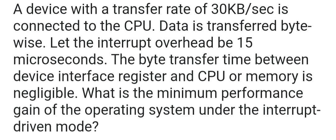 A device with a transfer rate of 30KB/sec is
connected to the CPU. Data is transferred byte-
wise. Let the interrupt overhead be 15
microseconds. The byte transfer time between
device interface register and CPU or memory is
negligible. What is the minimum performance
gain of the operating system under the interrupt-
driven mode?
