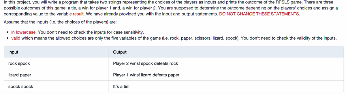 In this project, you will write a program that takes two strings representing the choices of the players as inputs and prints the outcome of the RPSLS game. There are three
possible outcomes of this game: a tie, a win for player 1 and, a win for player 2. You are supposed to determine the outcome depending on the players' choices and assign a
corresponding value to the variable result. We have already provided you with the input and output statements. DO NOT CHANGE THESE STATEMENTS.
Assume that the inputs (i.e. the choices of the players) are:
• in lowercase. You don't need to check the inputs for case sensitivity.
• valid which means the allowed choices are only the five variables of the game (i.e. rock, paper, scissors, lizard, spock). You don't need to check the validity of the inputs.
Input
Output
rock spock
Player 2 wins! spock defeats rock
lizard paper
Player 1 wins! lizard defeats paper
spock spock
It's a tie!
