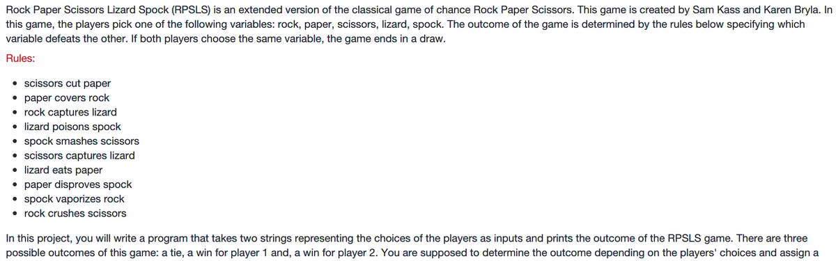 Rock Paper Scissors Lizard Spock (RPSLS) is an extended version of the classical game of chance Rock Paper Scissors. This game is created by Sam Kass and Karen Bryla. In
this game, the players pick one of the following variables: rock, paper, scissors, lizard, spock. The outcome of the game is determined by the rules below specifying which
variable defeats the other. If both players choose the same variable, the game ends in a draw.
Rules:
• scissors cut paper
• paper covers rock
• rock captures lizard
• lizard poisons spock
• spock smashes scissors
• scissors captures lizard
• lizard eats paper
• paper disproves spock
• spock vaporizes rock
• rock crushes scissors
In this project, you will write a program that takes two strings representing the choices of the players as inputs and prints the outcome of the RPSLS game. There are three
possible outcomes of this game: a tie, a win for player 1 and, a win for player 2. You are supposed to determine the outcome depending on the players' choices and assign a
