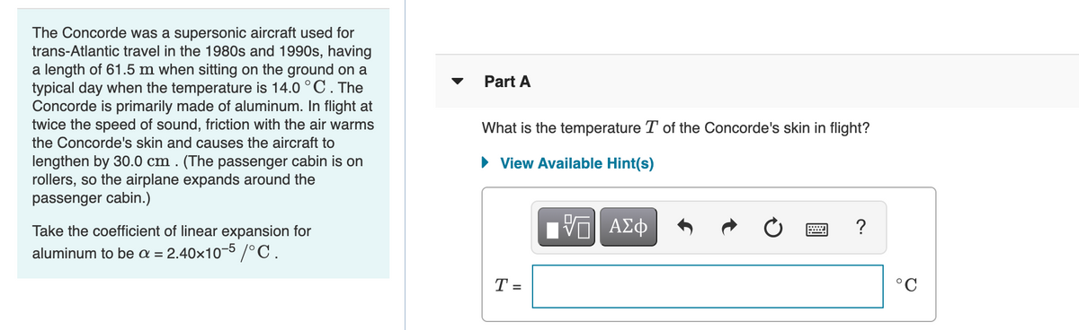 The Concorde was a supersonic aircraft used for
trans-Atlantic travel in the 1980s and 1990s, having
a length of 61.5 m when sitting on the ground on a
typical day when the temperature is 14.0 °C.The
Concorde is primarily made of aluminum. In flight at
twice the speed of sound, friction with the air warms
the Concorde's skin and causes the aircraft to
Part A
What is the temperature T of the Concorde's skin in flight?
• View Available Hint(s)
lengthen by 30.0 cm . (The passenger cabin is on
rollers, so the airplane expands around the
passenger cabin.)
Take the coefficient of linear expansion for
?
aluminum to be a =
2.40x10-5 /°C.
T =
°C
