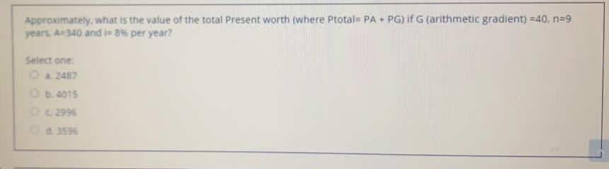 Approximately. what is the value of the total Present worth (where Ptotal= PA + PG) if G (arithmetic gradient) =40, n=9
years, A340 and i 8% per year?
Select one:
Oa 2487
Ob.4015
Oc 2996
Od 3596
