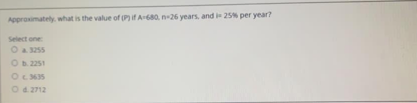 Approximately. what is the value of (P) if A=680, n=26 years, and i= 25% per year?
Select one:
O a. 3255
Ob. 2251
O 3635
Od. 2712
