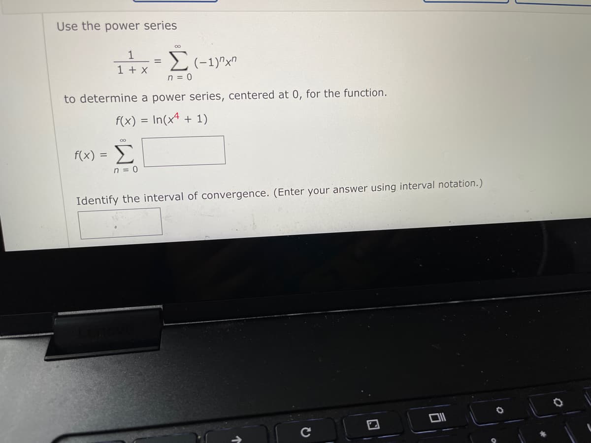 Use the power series
1
1 + x
n = 0
to determine a power series, centered at 0, for the function.
f(x) = In(x4 + 1)
f(x) =
Σ
n = 0
Identify the interval of convergence. (Enter your answer using interval notation.)
司
