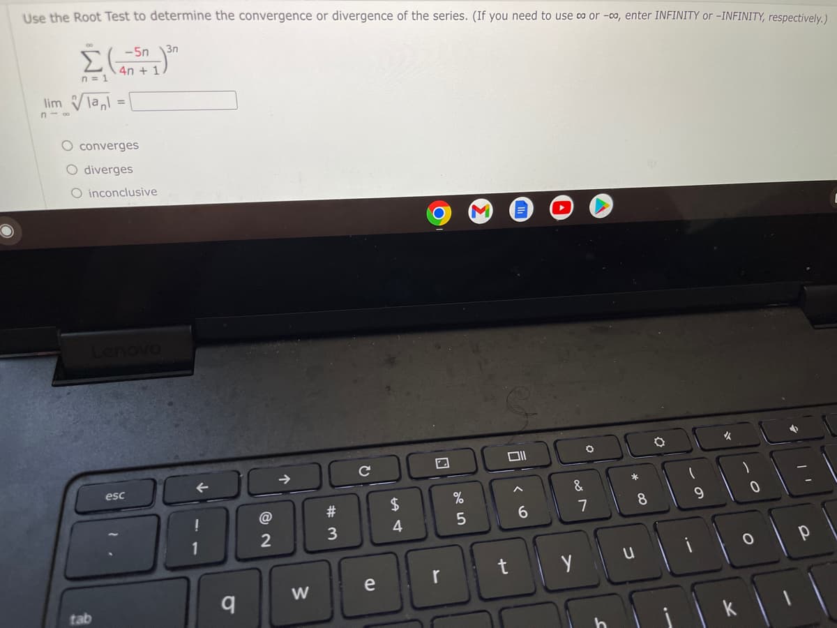 Use the Root Test to determine the convergence or divergence of the series. (If you need to use ∞ or -∞, enter INFINITY or -INFINITY, respectively.)
-5n 3n
n=1
lim lal
n-∞
M
E
✓
✔
An + 1
=
converges
O diverges
O inconclusive
esc
tab
q
@
2
→➜
W
#
3
с
7
$
4
e r
%
5
Oll
6
t
O
&
y
7
*
u
8
9
0