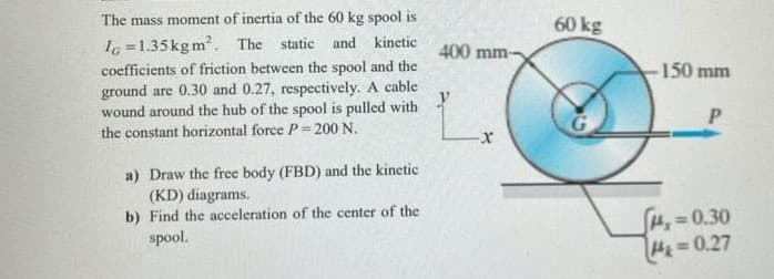 The mass moment of inertia of the 60 kg spool is
60 kg
I6 =1.35kgm. The static and kinetic
coefficients of friction between the spool and the
ground are 0.30 and 0.27, respectively. A cable
wound around the hub of the spool is pulled with
400 mm-
150 mm
the constant horizontal force P = 200 N.
a) Draw the free body (FBD) and the kinetic
(KD) diagrams.
b) Find the acceleration of the center of the
H=0.30
H=0.27
spool.
%3D
