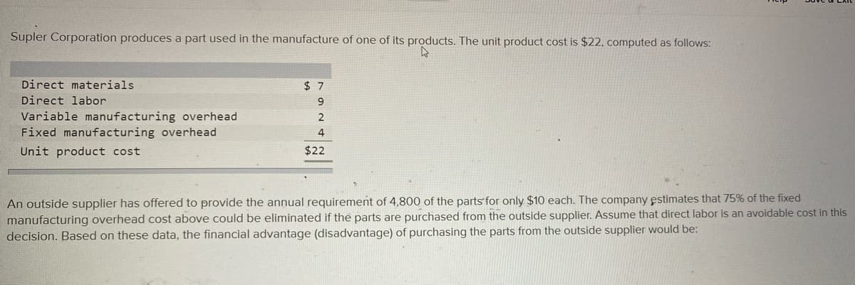 Supler Corporation produces a part used in the manufacture of one of its products. The unit product cost is $22, computed as follows:
Direct materials
$ 7
Direct labor
Variable manufacturing overhead
Fixed manufacturing overhead
4
Unit product cost
$22
An outside supplier has offered to provide the annual requirement of 4,800 of the parts for only $10 each. The company estimates that 75% of the fixed
manufacturing overhead cost above could be eliminated if the parts are purchased from the outside supplier. Assume that direct labor is an avoidable cost in this
decision. Based on these data, the financial advantage (disadvantage) of purchasing the parts from the outside supplier would be:
