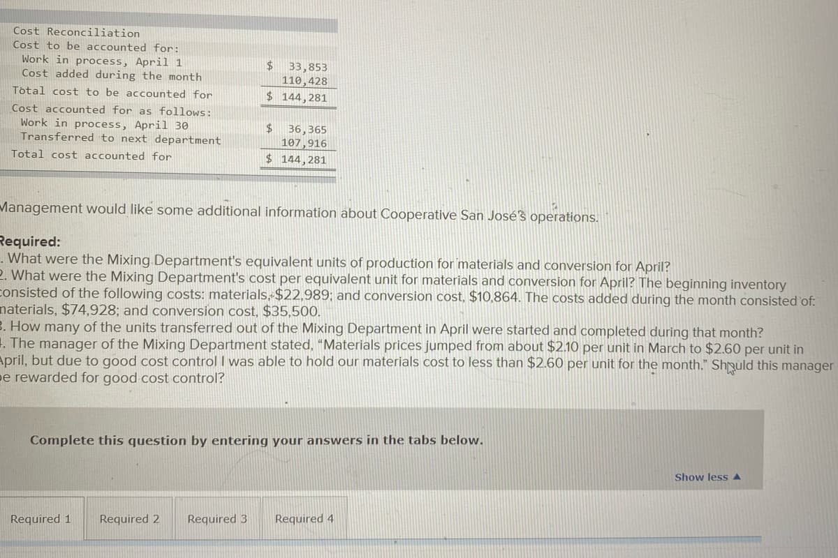 Cost Reconciliation
Cost to be accounted for:
Work in process, April 1
Cost added during the month
$4
33,853
110,428
Total cost to be accounted for
$ 144,281
Cost accounted for as follows:
Work in process, April 30
Transferred to next department
$4
36,365
107,916
$ 144,281
Total cost accounted for
Management would like some additional information about Cooperative San José's operations.
Required:
. What were the Mixing Department's equivalent units of production for 'materials and conversion for April?
2. What were the Mixing Department's cost per equivalent unit for materials and conversion for April? The beginning inventory
consisted of the following costs: materials, $22,989; and conversion cost, $10,864. The costs added during the month consisted of:
naterials, $74,928; and conversion cost, $35,500.
B. How many of the units transferred out of the Mixing Department in April were started and completed during that month?
1. The manager of the Mixing Department stated, “Materials prices jumped from about $2.10 per unit in March to $2.60 per unit in
April, but due to good cost control I was able to hold our materials cost to less than $2.60 per unit for the month." Shpuld this manager
pe rewarded for good cost control?
Complete this question by entering your answers in the tabs below.
Show lessA
Required 1
Required 2
Required 3
Required 4
