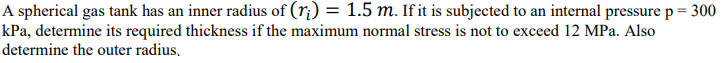 A spherical gas tank has an inner radius of (ri) = 1.5 m. If it is subjected to an internal pressure p = 300
kPa, determine its required thickness if the maximum normal stress is not to exceed 12 MPa. Also
determine the outer radius,