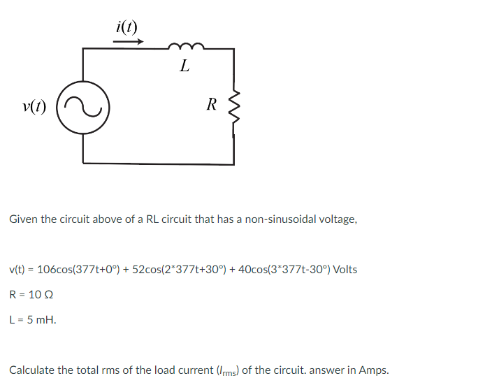 v(1)
i(t)
L
L = 5 mH.
R
Given the circuit above of a RL circuit that has a non-sinusoidal voltage,
v(t) = 106cos(377t+0°) + 52cos(2*377t+30°) + 40cos(3*377t-30°) Volts
R = 10 Q2
Calculate the total rms of the load current (Irms) of the circuit. answer in Amps.