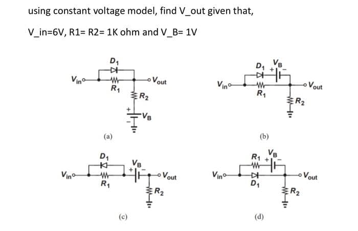 using constant voltage model, find V_out given that,
V_in=6V, R1= R2= 1K ohm and V_B= 1V
D₁
-
W
(a)
D₁
KH
R₁
W
R₁
ER₂
(c)
VB
VB
HA
w..
Vout
o Vout
R₂
Vino
Vinº
D₁ VB
#F
W
R₁
(b)
R₁
W
D₁
(d)
VB
w".
www.
R₂
R₂
Vout
Vout