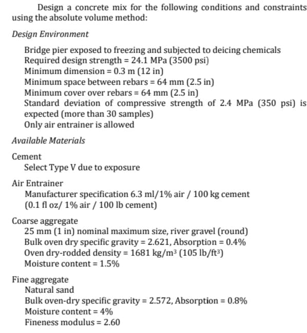 Design a concrete mix for the following conditions and constraints
using the absolute volume method:
Design Environment
Bridge pier exposed to freezing and subjected to deicing chemicals
Required design strength = 24.1 MPa (3500 psi)
Minimum dimension = 0.3 m (12 in)
Minimum space between rebars = 64 mm (2.5 in)
Minimum cover over rebars = 64 mm (2.5 in)
Standard deviation of compressive strength of 2.4 MPa (350 psi) is
expected (more than 30 samples)
Only air entrainer is allowed
Available Materials
Cement
Select Type V due to exposure
Air Entrainer
Manufacturer specification 6.3 ml/1% air / 100 kg cement
(0.1 fl oz/ 1% air / 100 lb cement)
Coarse aggregate
25 mm (1 in) nominal maximum size, river gravel (round)
Bulk oven dry specific gravity = 2.621, Absorption = 0.4%
Oven dry-rodded density = 1681 kg/m³ (105 lb/ft³)
Moisture content = 1.5%
Fine aggregate
Natural sand
Bulk oven-dry specific gravity = 2.572, Absorption = 0.8%
Moisture content = 4%
Fineness modulus = 2.60
%3D
