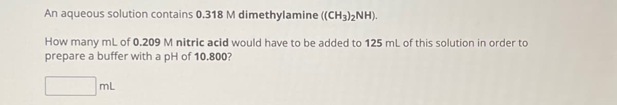 An aqueous solution contains 0.318 M dimethylamine ((CH3)2NH).
How many mL of 0.209 M nitric acid would have to be added to 125 mL of this solution in order to
prepare a buffer with a pH of 10.800?
mL