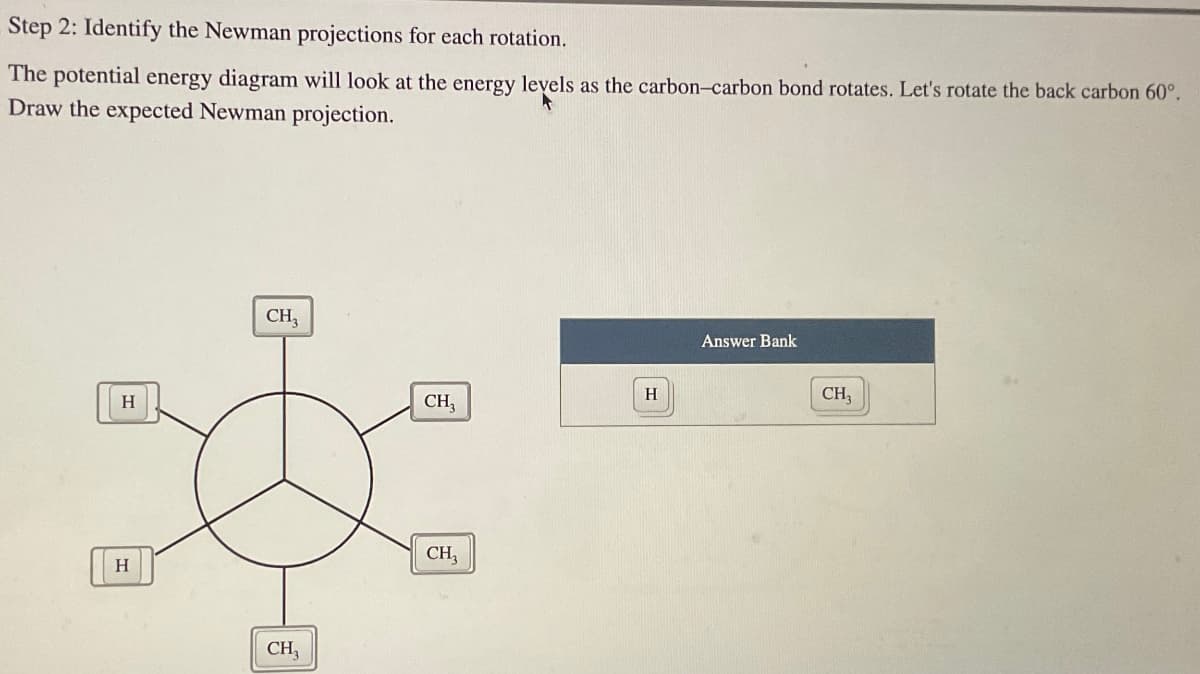 Step 2: Identify the Newman projections for each rotation.
The potential energy diagram will look at the energy levels as the carbon-carbon bond rotates. Let's rotate the back carbon 60°.
Draw the expected Newman projection.
H
H
CH3
CH₂
CH₂
CH3
H
Answer Bank
CH₂