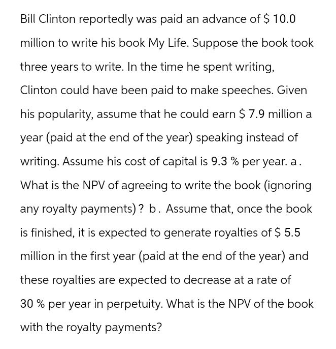 Bill Clinton reportedly was paid an advance of $ 10.0
million to write his book My Life. Suppose the book took
three years to write. In the time he spent writing,
Clinton could have been paid to make speeches. Given
his popularity, assume that he could earn $7.9 million a
year (paid at the end of the year) speaking instead of
writing. Assume his cost of capital is 9.3 % per year. a.
What is the NPV of agreeing to write the book (ignoring
any royalty payments)? b. Assume that, once the book
is finished, it is expected to generate royalties of $ 5.5
million in the first year (paid at the end of the year) and
these royalties are expected to decrease at a rate of
30% per year in perpetuity. What is the NPV of the book
with the royalty payments?