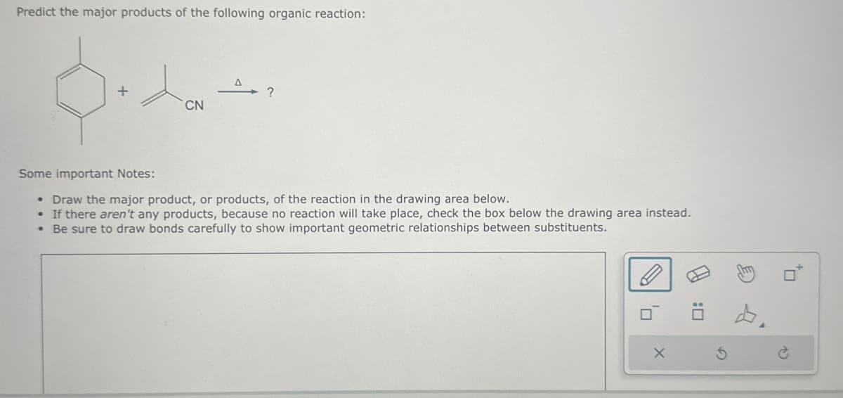 Predict the major products of the following organic reaction:
CN
?
Some important Notes:
• Draw the major product, or products, of the reaction in the drawing area below.
• If there aren't any products, because no reaction will take place, check the box below the drawing area instead.
• Be sure to draw bonds carefully to show important geometric relationships between substituents.
D₁
X