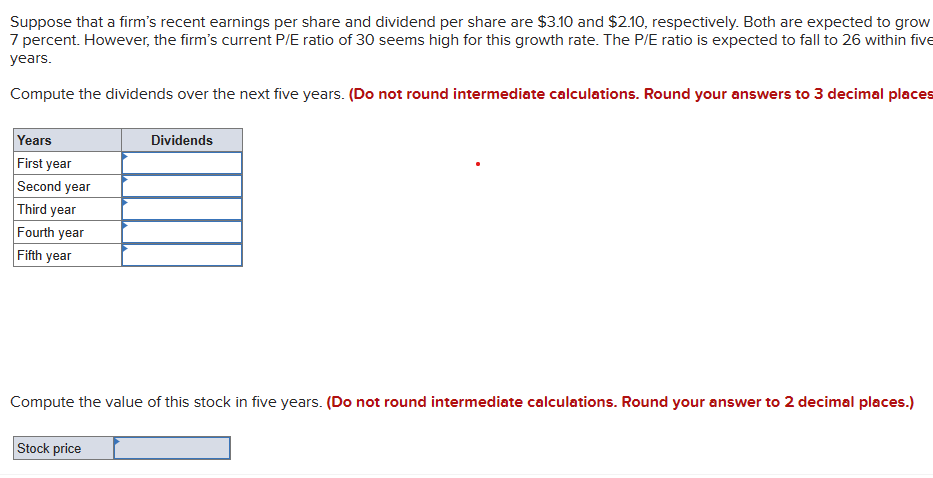Suppose that a firm's recent earnings per share and dividend per share are $3.10 and $2.10, respectively. Both are expected to grow
7 percent. However, the firm's current P/E ratio of 30 seems high for this growth rate. The P/E ratio is expected to fall to 26 within five
years.
Compute the dividends over the next five years. (Do not round intermediate calculations. Round your answers to 3 decimal places
Years
First year
Second year
Third year
Fourth year
Fifth year
Dividends
Compute the value of this stock in five years. (Do not round intermediate calculations. Round your answer to 2 decimal places.)
Stock price