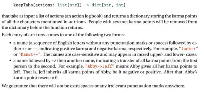 keepTabs (actions: list[str]) -> dict[str, int]
that take as input a list of actions (an action log book) and returns a dictionary storing the karma points
of all the characters mentioned in actions. People with zero net karma points will be removed from
the dictionary before the function returns.
Each entry of actions comes in one of the following two forms:
• a name (a sequence of English letters without any punctuation marks or spaces) followed by ei-
ther ++ or --, indicating positive karma and negative karma, respectively. For example, "Jack++"
or "Kanat --". The names are case-sensitive and may appear in mixed upper- and lower- cases.
• a name followed by -> then another name, indicating a transfer of all karma points from the first
person to the second. For example, "Abby->Jeff" means Abby gives all her karma points to
Jeff. That is, Jeff inherits all karma points of Abby, be it negative or positive. After that, Abby's
karma point resets to 0.
We guarantee that there will not be extra spaces or any irrelevant punctuation marks anywhere.
