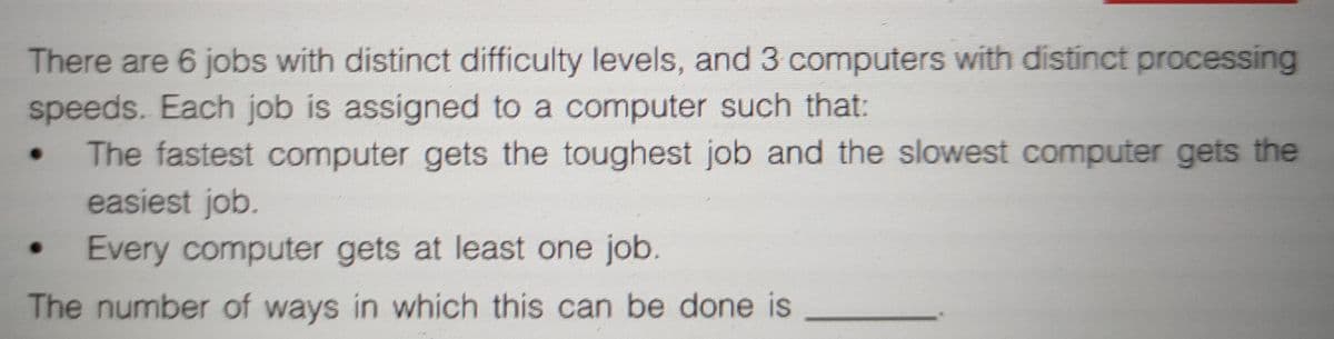 There are 6 jobs with distinct difficulty levels, and 3 computers with distinct processing
speeds. Each job is assigned to a computer such that:
The fastest computer gets the toughest job and the slowest computer gets the
easiest job.
Every computer gets at least one job.
The number of ways in which this can be done is
