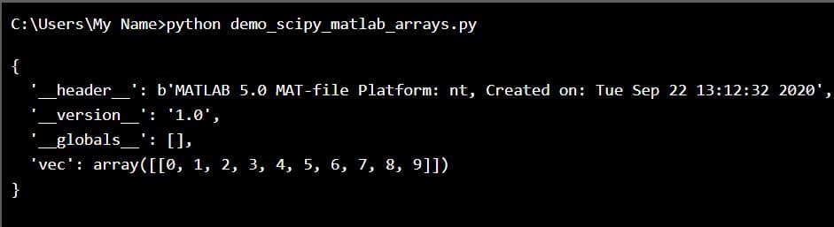 C:\Users\My Name>python demo_scipy_matlab_arrays.py
{
_header_': b'MATLAB 5.0 MAT-file Platform: nt, Created on: Tue Sep 22 13:12:32 2020',
_version_': '1.0',
'_globals__': [],
'vec': array([[0, 1, 2, 3, 4, 5, 6, 7, 8, 9]])
}
