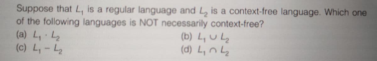 Suppose thatL, is a regular language and L, is a context-free language. Which one
of the following languages is NOT necessarily context-free?
(a) L, L2
(c) L,- L2
(b) L,ULz
(d) L, n Lz
