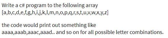 Write a c# program to the following array
[a,b,c,d,e,f,g,h,i.j,k,l,m,n,o,p,q,r,s,t,u,v,w,x,y,z]
the code would print out something like
aaaa,aaab,aaac,aaad.. and so on for all possible letter combinations.
