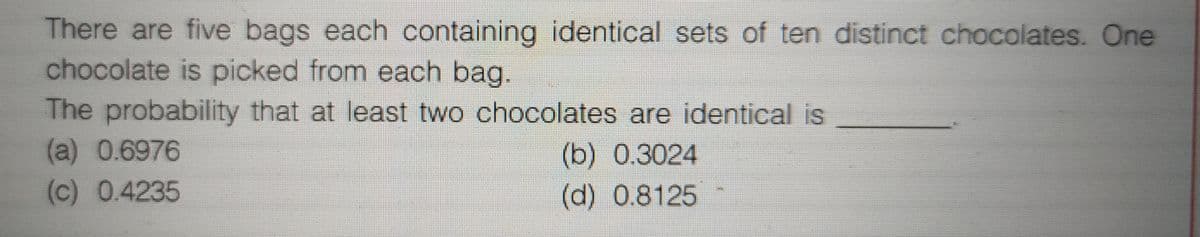 There are five bags each containing identical sets of ten distinct chocolates. One
chocolate is picked from each bag.
The probability that at least two chocolates are identical is
(a) 0.6976
(c) 0.4235
(b) 0.3024
(d) 0.8125
