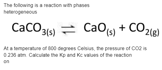 The following is a reaction with phases
heterogeneous
CaCO3(s)
CaO, + CO2(g)
At a temperature of 800 degrees Celsius, the pressure of CO2 is
0.236 atm. Calculate the Kp and Kc values of the reaction
on