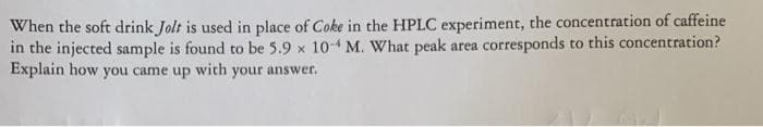 When the soft drink Jolt is used in place of Coke in the HPLC experiment, the concentration of caffeine
in the injected sample is found to be 5.9 x 10- M. What peak area corresponds to this concentration?
Explain how you came up with your answer.
